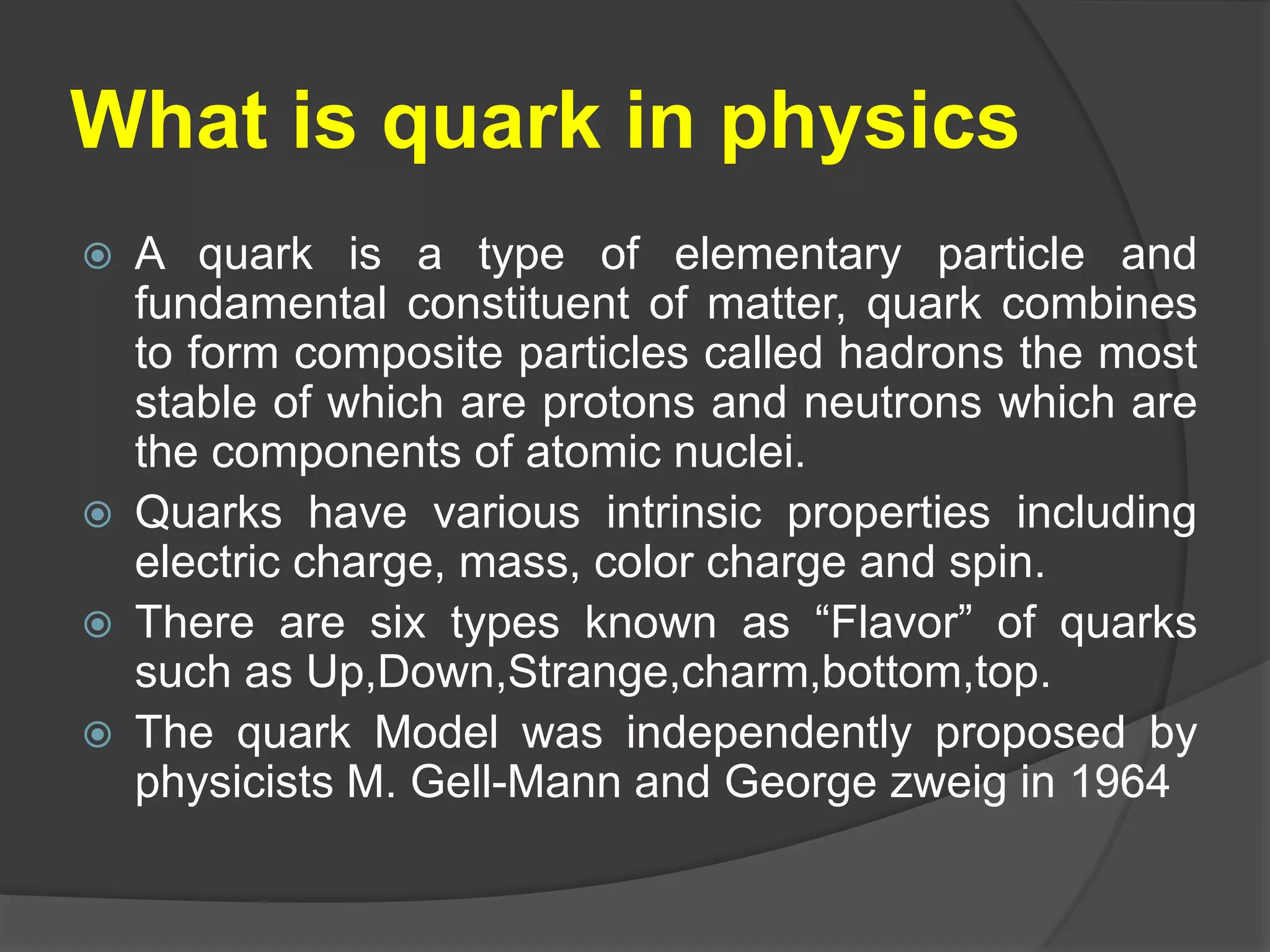 What is quark in physics
 A quark is a type of elementary particle and
fundamental constituent of matter, quark combines
to form composite particles called hadrons the most
stable of which are protons and neutrons which are
the components of atomic nuclei.
 Quarks have various intrinsic properties including
electric charge, mass, color charge and spin.
 There are six types known as “Flavor” of quarks
such as Up,Down,Strange,charm,bottom,top.
 The quark Model was independently proposed by
physicists M. Gell-Mann and George zweig in 1964
 