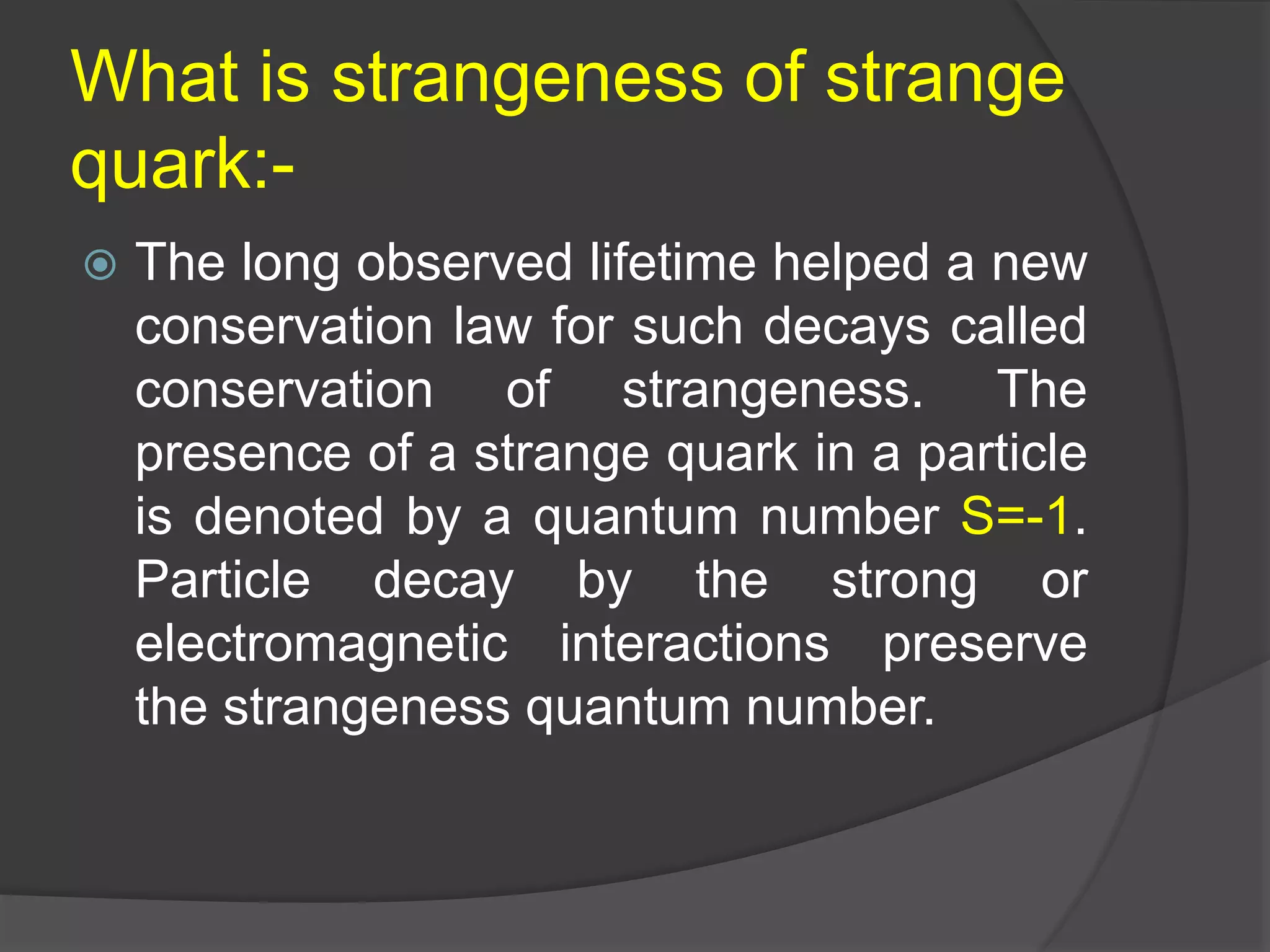 What is strangeness of strange
quark:-
 The long observed lifetime helped a new
conservation law for such decays called
conservation of strangeness. The
presence of a strange quark in a particle
is denoted by a quantum number S=-1.
Particle decay by the strong or
electromagnetic interactions preserve
the strangeness quantum number.
 