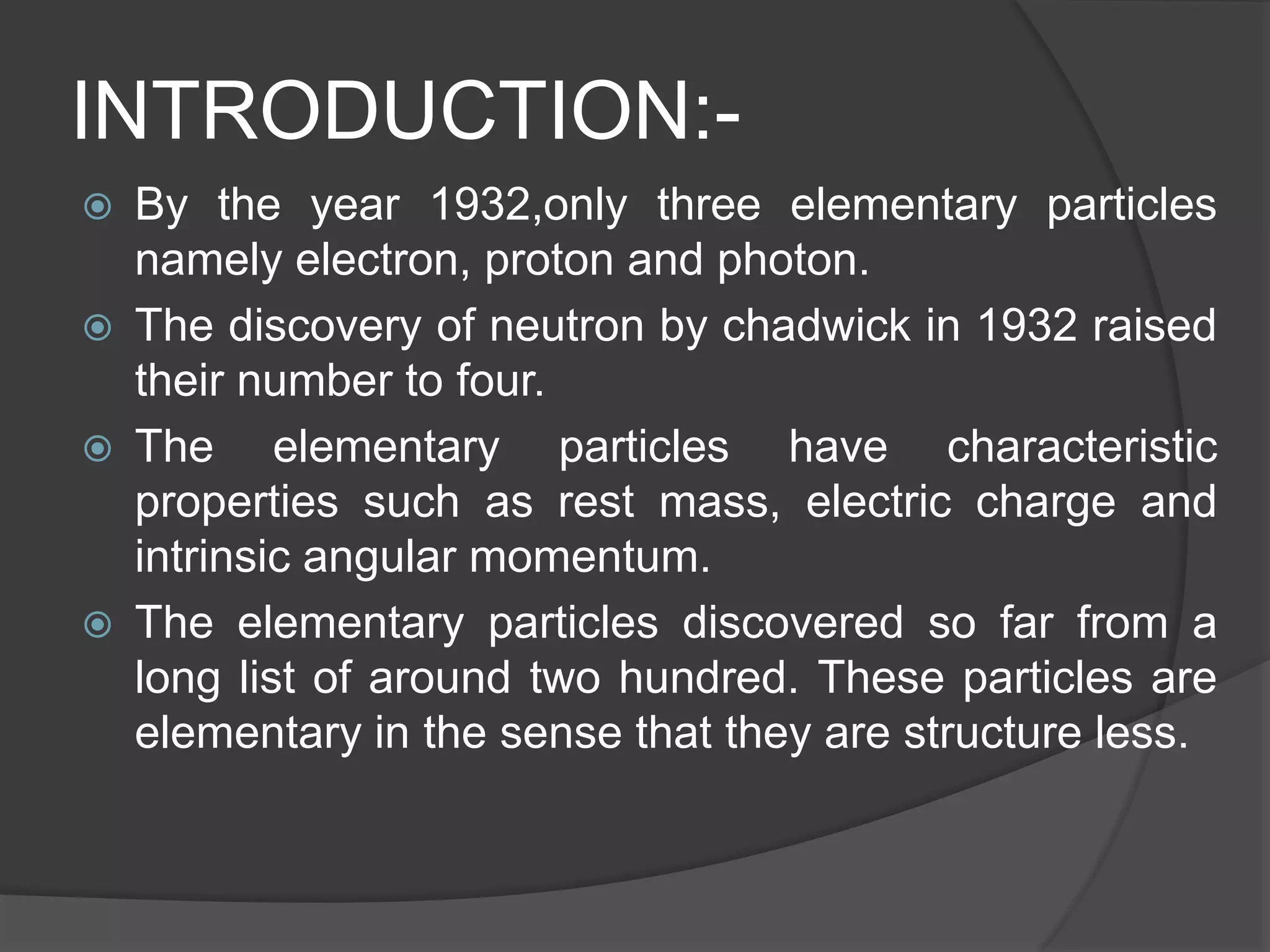 INTRODUCTION:-
 By the year 1932,only three elementary particles
namely electron, proton and photon.
 The discovery of neutron by chadwick in 1932 raised
their number to four.
 The elementary particles have characteristic
properties such as rest mass, electric charge and
intrinsic angular momentum.
 The elementary particles discovered so far from a
long list of around two hundred. These particles are
elementary in the sense that they are structure less.
 