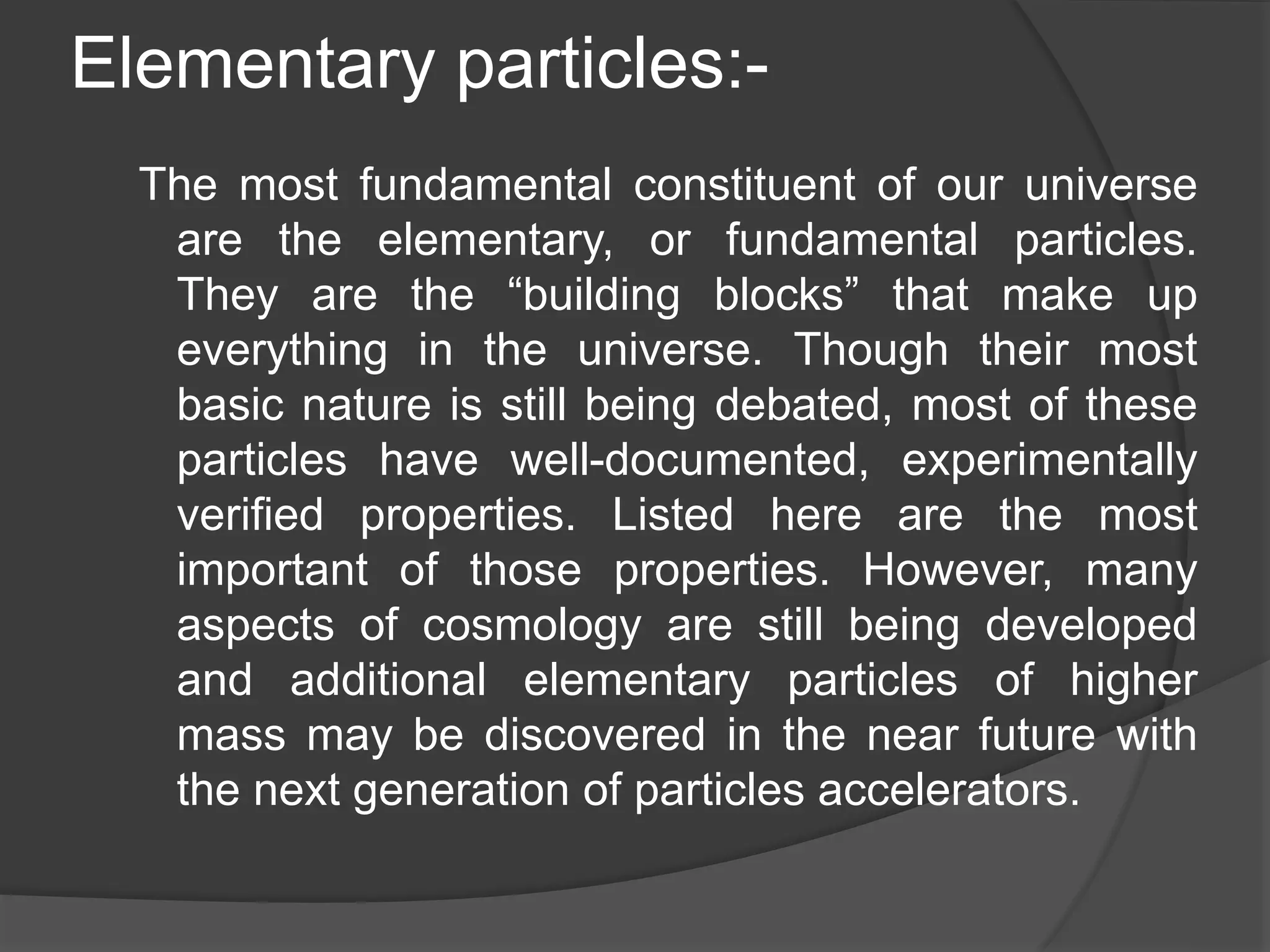 Elementary particles:-
The most fundamental constituent of our universe
are the elementary, or fundamental particles.
They are the “building blocks” that make up
everything in the universe. Though their most
basic nature is still being debated, most of these
particles have well-documented, experimentally
verified properties. Listed here are the most
important of those properties. However, many
aspects of cosmology are still being developed
and additional elementary particles of higher
mass may be discovered in the near future with
the next generation of particles accelerators.
 