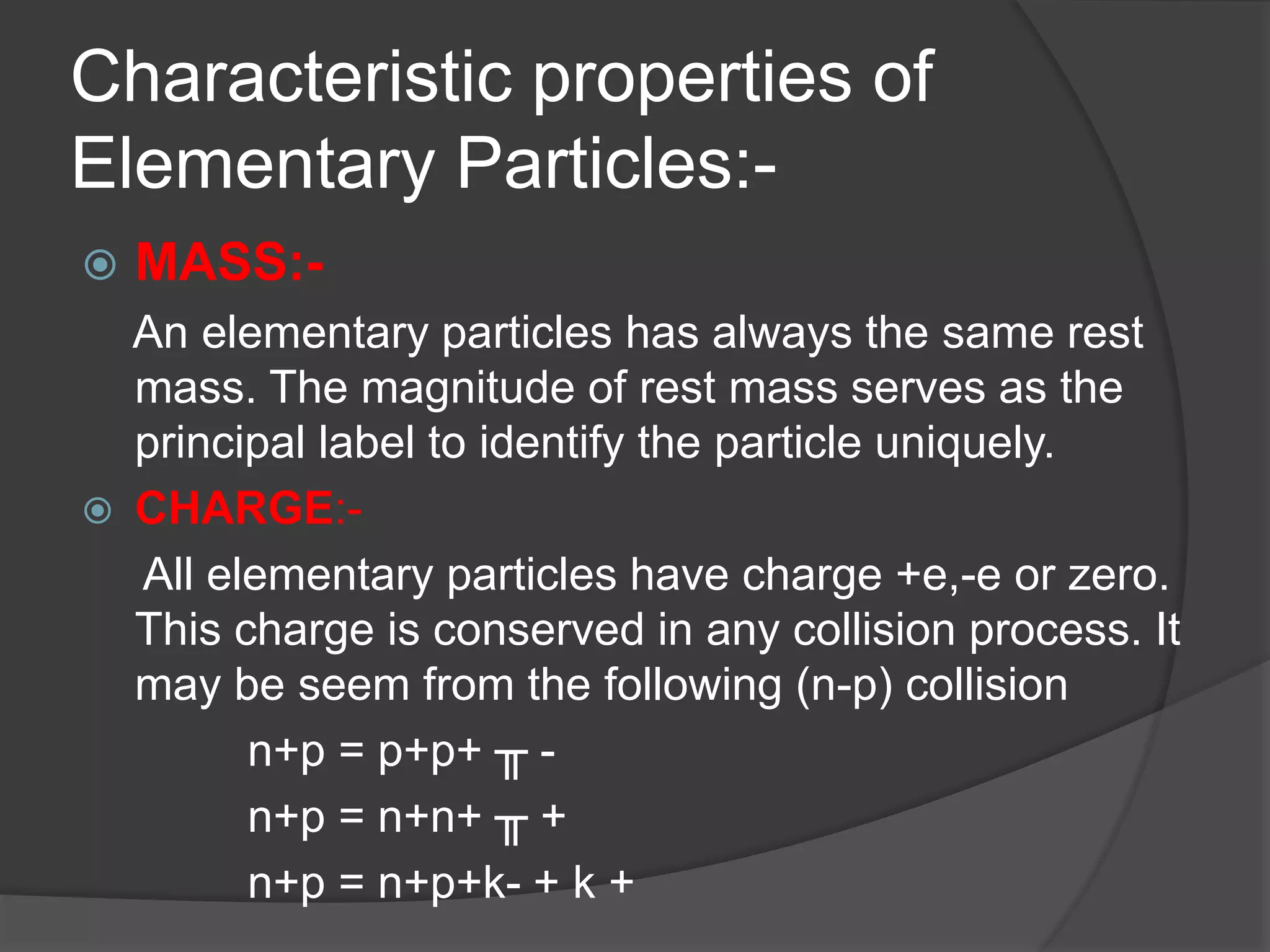 Characteristic properties of
Elementary Particles:-
 MASS:-
An elementary particles has always the same rest
mass. The magnitude of rest mass serves as the
principal label to identify the particle uniquely.
 CHARGE:-
All elementary particles have charge +e,-e or zero.
This charge is conserved in any collision process. It
may be seem from the following (n-p) collision
n+p = p+p+ ╥ -
n+p = n+n+ ╥ +
n+p = n+p+k- + k +
 