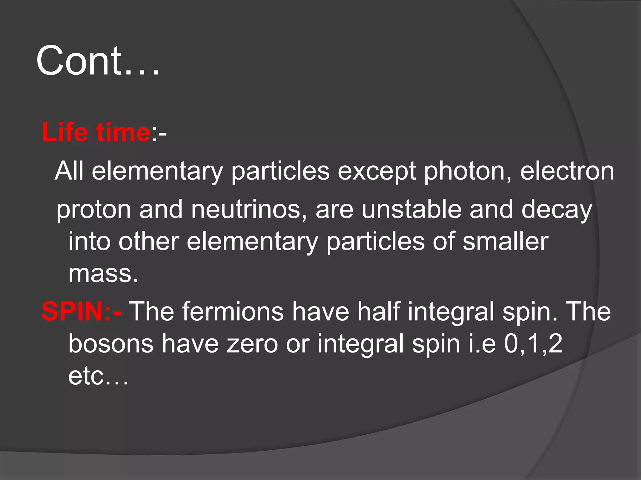 Cont…
Life time:-
All elementary particles except photon, electron
proton and neutrinos, are unstable and decay
into other elementary particles of smaller
mass.
SPIN:- The fermions have half integral spin. The
bosons have zero or integral spin i.e 0,1,2
etc…
 