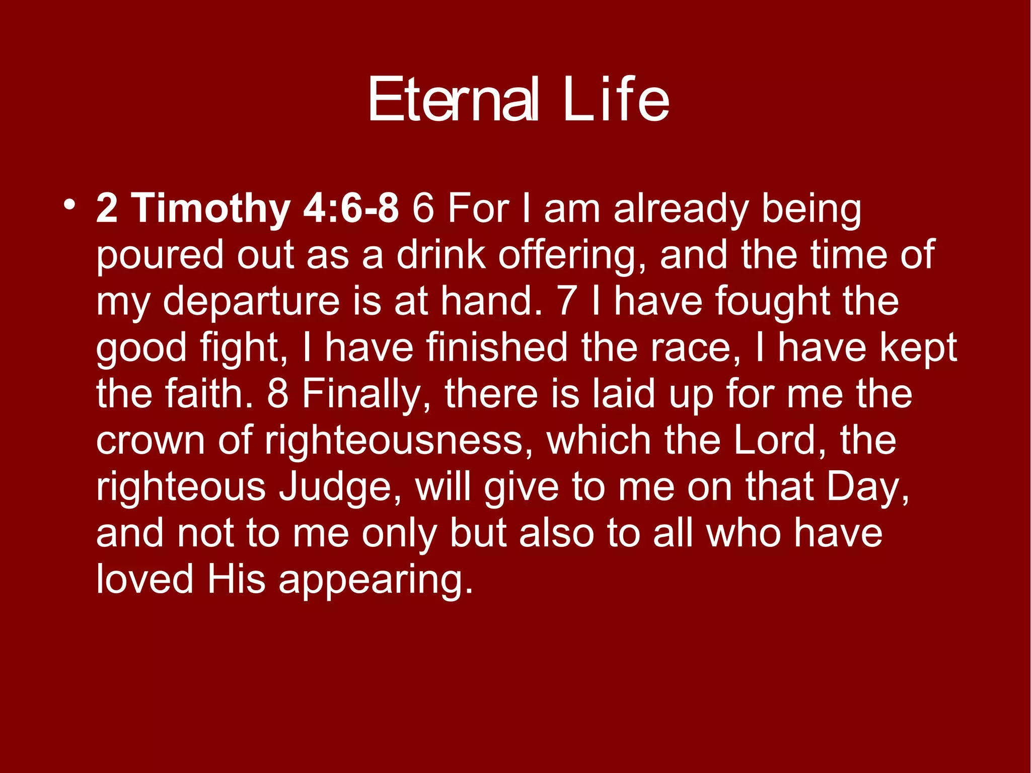 Eternal Life


2 Timothy 4:6-8 6 For I am already being
poured out as a drink offering, and the time of
my departure is at hand. 7 I have fought the
good fight, I have finished the race, I have kept
the faith. 8 Finally, there is laid up for me the
crown of righteousness, which the Lord, the
righteous Judge, will give to me on that Day,
and not to me only but also to all who have
loved His appearing.

 