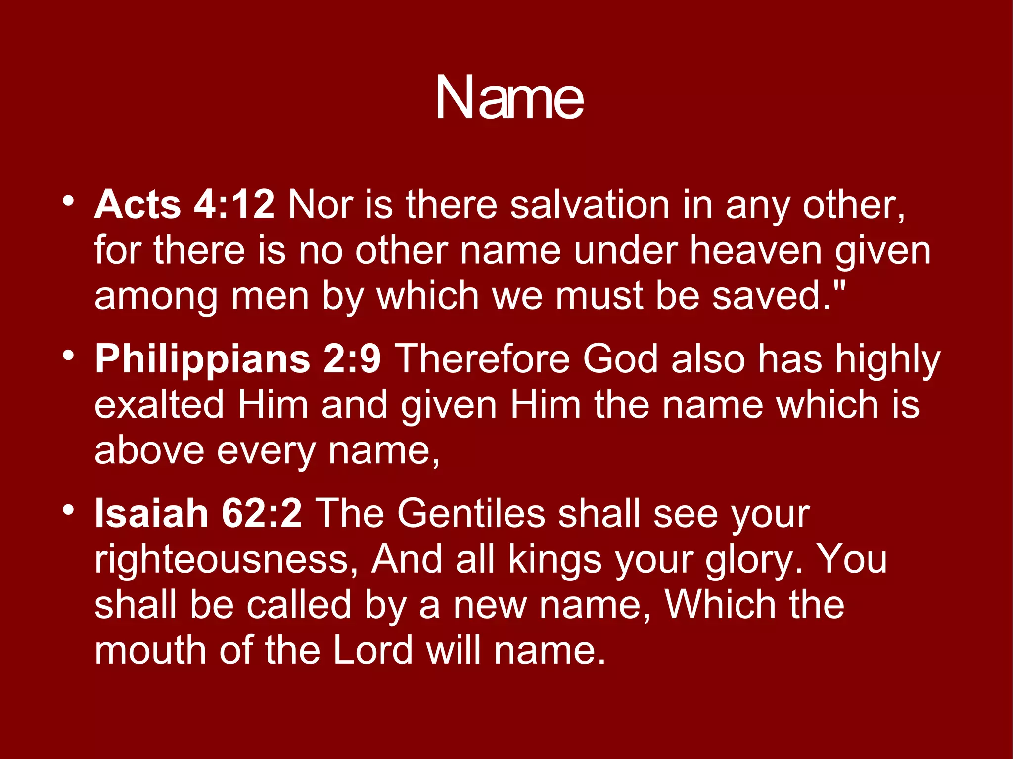 Name






Acts 4:12 Nor is there salvation in any other,
for there is no other name under heaven given
among men by which we must be saved."
Philippians 2:9 Therefore God also has highly
exalted Him and given Him the name which is
above every name,
Isaiah 62:2 The Gentiles shall see your
righteousness, And all kings your glory. You
shall be called by a new name, Which the
mouth of the Lord will name.

 