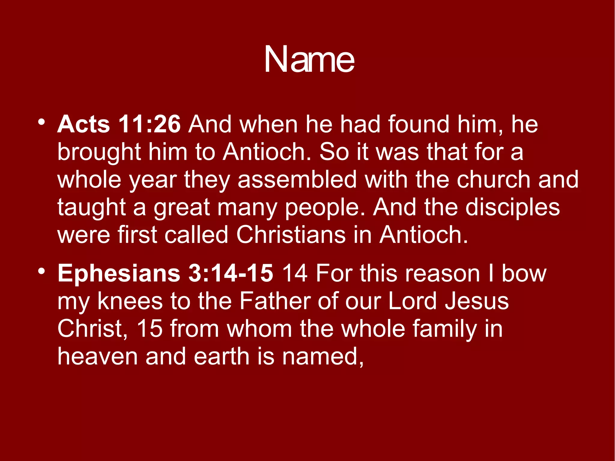 Name




Acts 11:26 And when he had found him, he
brought him to Antioch. So it was that for a
whole year they assembled with the church and
taught a great many people. And the disciples
were first called Christians in Antioch.
Ephesians 3:14-15 14 For this reason I bow
my knees to the Father of our Lord Jesus
Christ, 15 from whom the whole family in
heaven and earth is named,

 