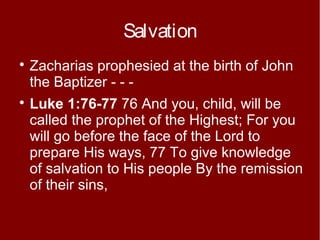 Salvation




Zacharias prophesied at the birth of John
the Baptizer - - Luke 1:76-77 76 And you, child, will be
called the prophet of the Highest; For you
will go before the face of the Lord to
prepare His ways, 77 To give knowledge
of salvation to His people By the remission
of their sins,

 