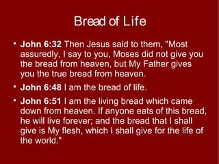 Bread of Life





John 6:32 Then Jesus said to them, "Most
assuredly, I say to you, Moses did not give you
the bread from heaven, but My Father gives
you the true bread from heaven.
John 6:48 I am the bread of life.
John 6:51 I am the living bread which came
down from heaven. If anyone eats of this bread,
he will live forever; and the bread that I shall
give is My flesh, which I shall give for the life of
the world."

 
