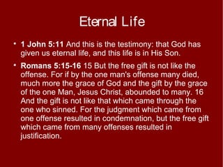 Eternal Life




1 John 5:11 And this is the testimony: that God has
given us eternal life, and this life is in His Son.
Romans 5:15-16 15 But the free gift is not like the
offense. For if by the one man's offense many died,
much more the grace of God and the gift by the grace
of the one Man, Jesus Christ, abounded to many. 16
And the gift is not like that which came through the
one who sinned. For the judgment which came from
one offense resulted in condemnation, but the free gift
which came from many offenses resulted in
justification.

 