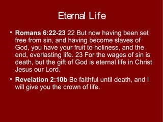 Eternal Life




Romans 6:22-23 22 But now having been set
free from sin, and having become slaves of
God, you have your fruit to holiness, and the
end, everlasting life. 23 For the wages of sin is
death, but the gift of God is eternal life in Christ
Jesus our Lord.
Revelation 2:10b Be faithful until death, and I
will give you the crown of life.

 