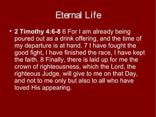 Eternal Life


2 Timothy 4:6-8 6 For I am already being
poured out as a drink offering, and the time of
my departure is at hand. 7 I have fought the
good fight, I have finished the race, I have kept
the faith. 8 Finally, there is laid up for me the
crown of righteousness, which the Lord, the
righteous Judge, will give to me on that Day,
and not to me only but also to all who have
loved His appearing.

 