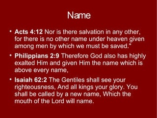 Name






Acts 4:12 Nor is there salvation in any other,
for there is no other name under heaven given
among men by which we must be saved."
Philippians 2:9 Therefore God also has highly
exalted Him and given Him the name which is
above every name,
Isaiah 62:2 The Gentiles shall see your
righteousness, And all kings your glory. You
shall be called by a new name, Which the
mouth of the Lord will name.

 
