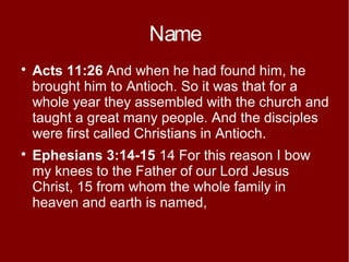 Name




Acts 11:26 And when he had found him, he
brought him to Antioch. So it was that for a
whole year they assembled with the church and
taught a great many people. And the disciples
were first called Christians in Antioch.
Ephesians 3:14-15 14 For this reason I bow
my knees to the Father of our Lord Jesus
Christ, 15 from whom the whole family in
heaven and earth is named,

 