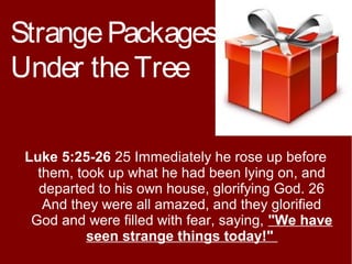 Strange Packages
Under the Tree
Luke 5:25-26 25 Immediately he rose up before
them, took up what he had been lying on, and
departed to his own house, glorifying God. 26
And they were all amazed, and they glorified
God and were filled with fear, saying, "We have
seen strange things today!"

 