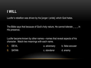 I WILL
Lucifer’s rebellion was driven by his [anger / pride], which God hates.
The Bible says that because of God’s holy nature, He cannot tolerate _ _ _ in
His presence.
Lucifer became known by other names—names that reveal aspects of his
character. Match two meanings with each name.
A. DEVIL a. adversary b. false accuser
B. SATAN c. slanderer d. enemy
 