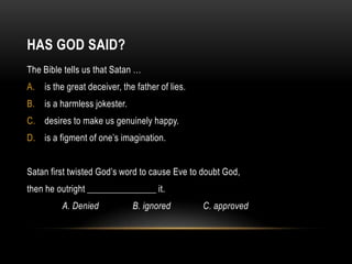 HAS GOD SAID?
The Bible tells us that Satan …
A. is the great deceiver, the father of lies.
B. is a harmless jokester.
C. desires to make us genuinely happy.
D. is a figment of one’s imagination.
Satan first twisted God’s word to cause Eve to doubt God,
then he outright _______________ it.
A. Denied B. ignored C. approved
 