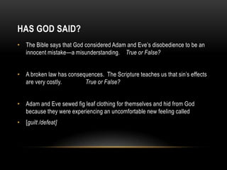 HAS GOD SAID?
• The Bible says that God considered Adam and Eve’s disobedience to be an
innocent mistake—a misunderstanding. True or False?
• A broken law has consequences. The Scripture teaches us that sin’s effects
are very costly. True or False?
• Adam and Eve sewed fig leaf clothing for themselves and hid from God
because they were experiencing an uncomfortable new feeling called
• [guilt /defeat]
 