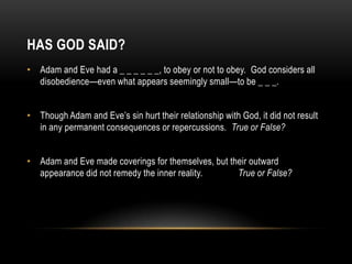 HAS GOD SAID?
• Adam and Eve had a _ _ _ _ _ _, to obey or not to obey. God considers all
disobedience—even what appears seemingly small—to be _ _ _.
• Though Adam and Eve’s sin hurt their relationship with God, it did not result
in any permanent consequences or repercussions. True or False?
• Adam and Eve made coverings for themselves, but their outward
appearance did not remedy the inner reality. True or False?
 