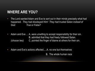 WHERE ARE YOU?
• The Lord wanted Adam and Eve to sort out in their minds precisely what had
happened. They had disobeyed Him! They had trusted Satan instead of
God. True or False?
• Adam and Eve … A. were unwilling to accept responsibility for their sin.
B. admitted that they had freely followed Satan.
(choose two) C. pointed the finger of blame at others for their sin.
• Adam and Eve’s actions affected.....A. no one but themselves
B. The whole human race
 
