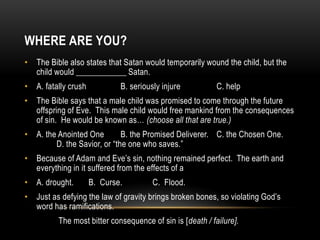 WHERE ARE YOU?
• The Bible also states that Satan would temporarily wound the child, but the
child would ____________ Satan.
• A. fatally crush B. seriously injure C. help
• The Bible says that a male child was promised to come through the future
offspring of Eve. This male child would free mankind from the consequences
of sin. He would be known as… (choose all that are true.)
• A. the Anointed One B. the Promised Deliverer. C. the Chosen One.
D. the Savior, or “the one who saves.”
• Because of Adam and Eve’s sin, nothing remained perfect. The earth and
everything in it suffered from the effects of a
• A. drought. B. Curse. C. Flood.
• Just as defying the law of gravity brings broken bones, so violating God’s
word has ramifications.
The most bitter consequence of sin is [death / failure].
 