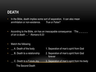 DEATH
• In the Bible, death implies some sort of separation. It can also mean
annihilation or non-existence. True or False?
• According to the Bible, sin has an inescapable consequence: “The _ _ _ _ _
of sin is death … “ Romans 6:23
• Match the following
• __ A. Death of the body 1. Separation of man’s spirit from God
• __ B. Death to a relationship 2. Separation of man’s spirit from God
forever
• __ C. Death to a Future Joy, 3. Separation of man’s spirit from his body
The Second Death
 