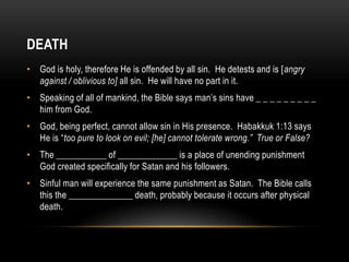 DEATH
• God is holy, therefore He is offended by all sin. He detests and is [angry
against / oblivious to] all sin. He will have no part in it.
• Speaking of all of mankind, the Bible says man’s sins have _ _ _ _ _ _ _ _ _
him from God.
• God, being perfect, cannot allow sin in His presence. Habakkuk 1:13 says
He is “too pure to look on evil; [he] cannot tolerate wrong.” True or False?
• The ___________ of _____________ is a place of unending punishment
God created specifically for Satan and his followers.
• Sinful man will experience the same punishment as Satan. The Bible calls
this the ______________ death, probably because it occurs after physical
death.
 