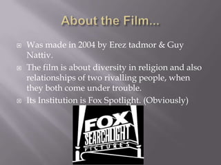 About the Film...Was made in 2004 by Ereztadmor & Guy Nattiv.The film is about diversity in religion and also relationships of two rivalling people, when they both come under trouble.Its Institution is Fox Spotlight. (Obviously)