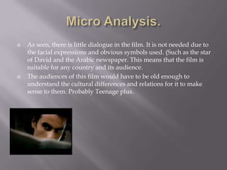 Micro Analysis.As seen, there is little dialogue in the film. It is not needed due to the facial expressions and obvious symbols used. (Such as the star of David and the Arabic newspaper. This means that the film is suitable for any country and its audience. The audiences of this film would have to be old enough to understand the cultural differences and relations for it to make sense to them. Probably Teenage plus.