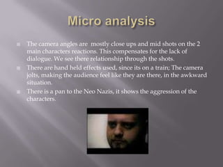 Micro analysisThe camera angles are  mostly close ups and mid shots on the 2 main characters reactions. This compensates for the lack of dialogue. We see there relationship through the shots. There are hand held effects used, since its on a train; The camera jolts, making the audience feel like they are there, in the awkward situation.There is a pan to the Neo Nazis, it shows the aggression of the characters.