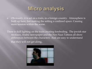 Micro analysisObviously, it is set on a train, in a foreign country.  Atmosphere is built up here, but making the setting a confined space. Causing more tension within the scene.There is dull lighting on the train creating foreboding.  The jewish star necklace, Arabic newspaper and the Neo Nazi Tattoos all show differences between the characters. And are easy to understand that they will not get along.