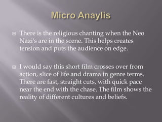 Micro AnaylisThere is the religious chanting when the Neo Nazi's are in the scene. This helps creates tension and puts the audience on edge. I would say this short film crosses over from action, slice of life and drama in genre terms. There are fast, straight cuts, with quick pace near the end with the chase. The film shows the reality of different cultures and beliefs.