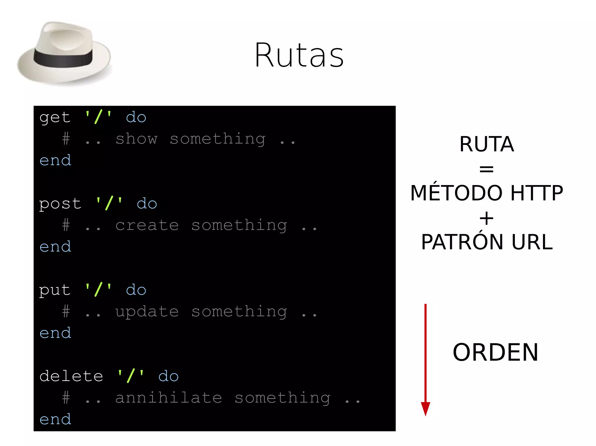 Rutas
get '/' do
  # .. show something ..             RUTA
end
                                      =
post '/' do                      MÉTODO HTTP
  # .. create something ..            +
end                               PATRÓN URL

put '/' do
  # .. update something ..
end
                                    ORDEN
delete '/' do
  # .. annihilate something ..
end
 