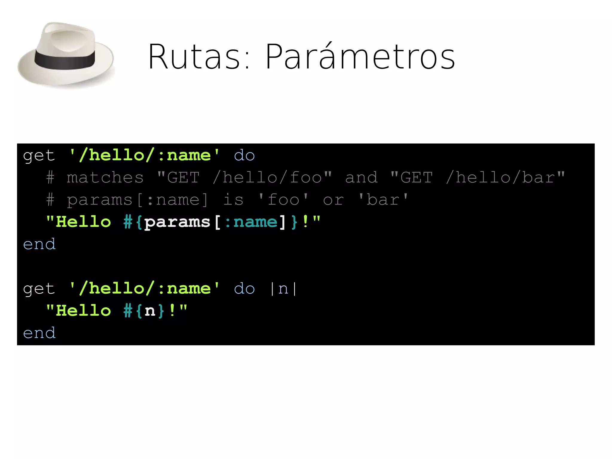 Rutas: Parámetros

get '/hello/:name' do
  # matches "GET /hello/foo" and "GET /hello/bar"
  # params[:name] is 'foo' or 'bar'
  "Hello #{params[:name]}!"
end

get '/hello/:name' do |n|
  "Hello #{n}!"
end
 