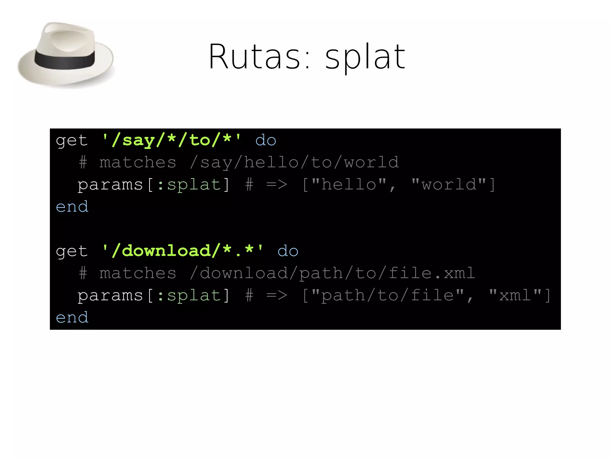 Rutas: splat

get '/say/*/to/*' do
  # matches /say/hello/to/world
  params[:splat] # => ["hello", "world"]
end

get '/download/*.*' do
  # matches /download/path/to/file.xml
  params[:splat] # => ["path/to/file", "xml"]
end
 