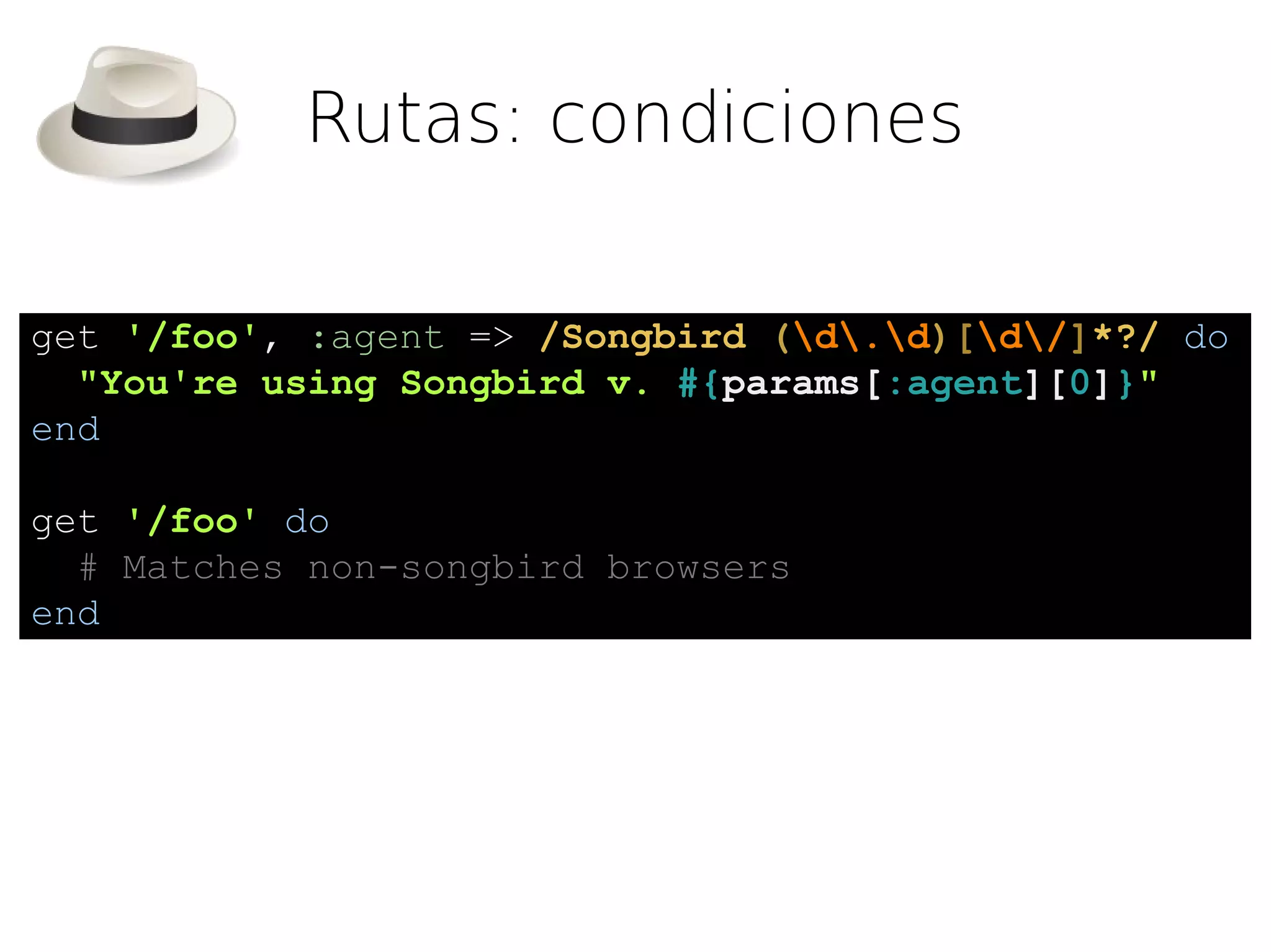 Rutas: condiciones

get '/foo', :agent => /Songbird (d.d)[d/]*?/ do
  "You're using Songbird v. #{params[:agent][0]}"
end

get '/foo' do
  # Matches non-songbird browsers
end
 