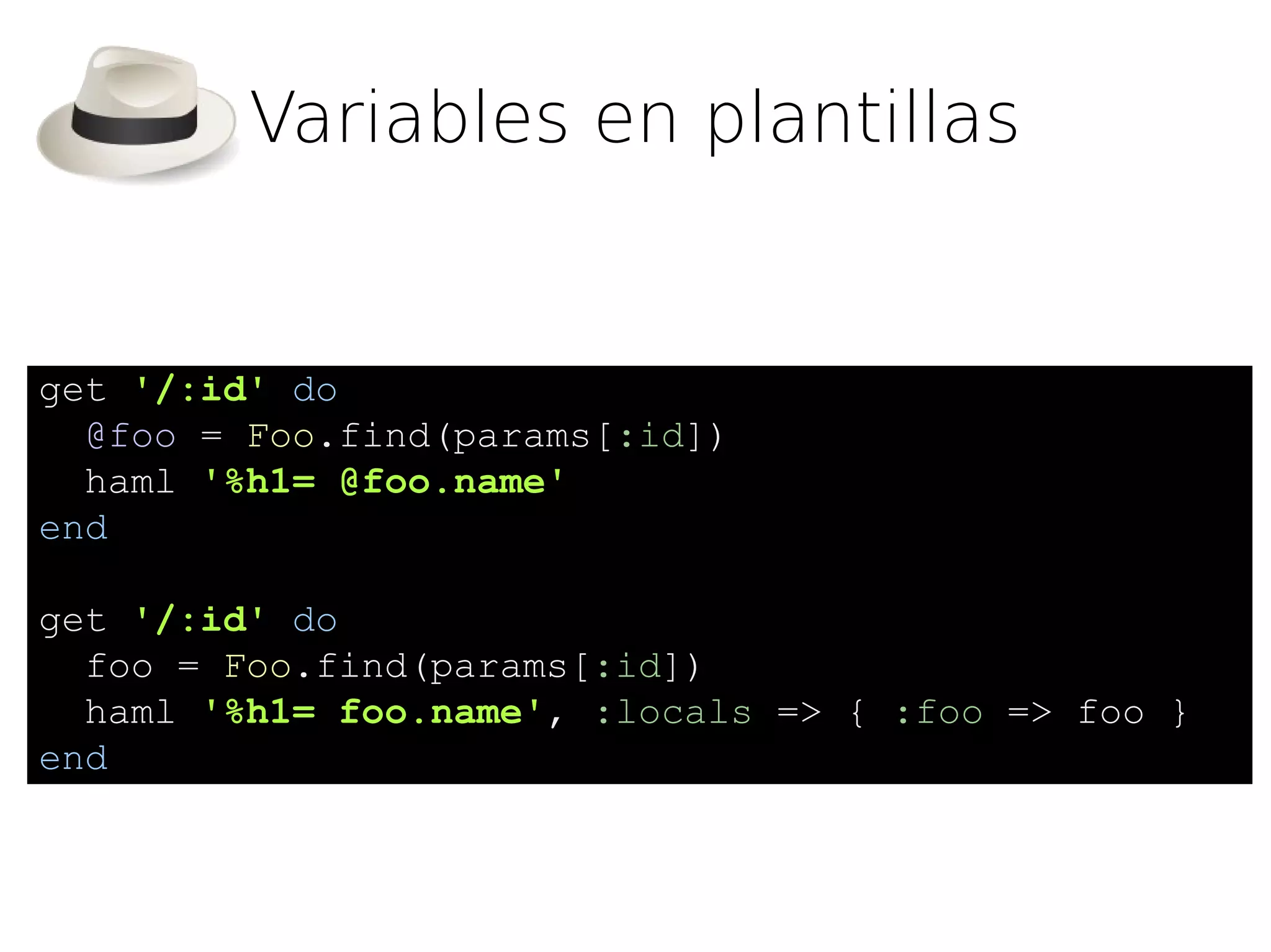Variables en plantillas


get '/:id' do
  @foo = Foo.find(params[:id])
  haml '%h1= @foo.name'
end

get '/:id' do
  foo = Foo.find(params[:id])
  haml '%h1= foo.name', :locals => { :foo => foo }
end
 