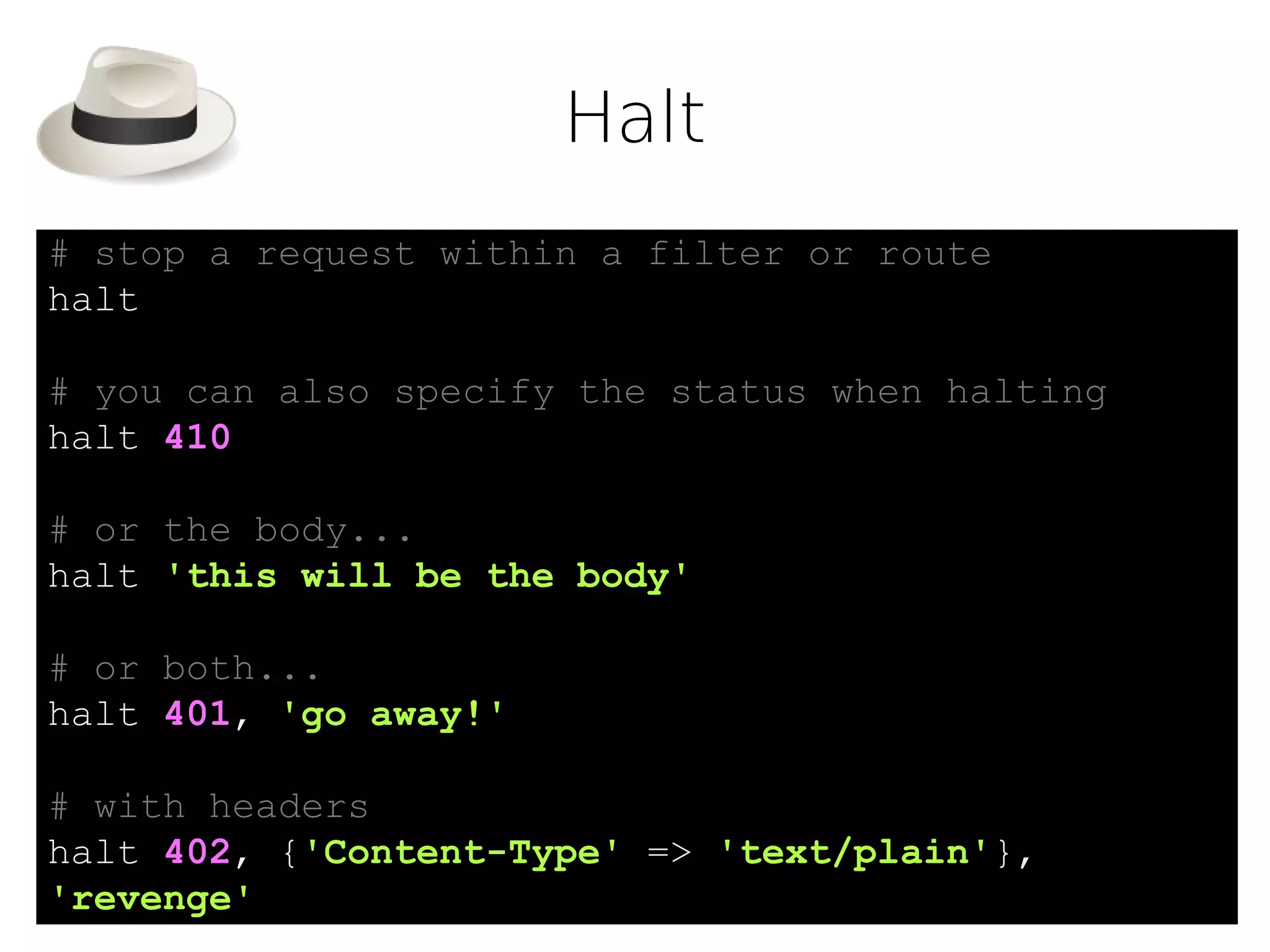 Halt
# stop a request within a filter or route
halt

# you can also specify the status when halting
halt 410

# or the body...
halt 'this will be the body'

# or both...
halt 401, 'go away!'

# with headers
halt 402, {'Content-Type' => 'text/plain'},
'revenge'
 