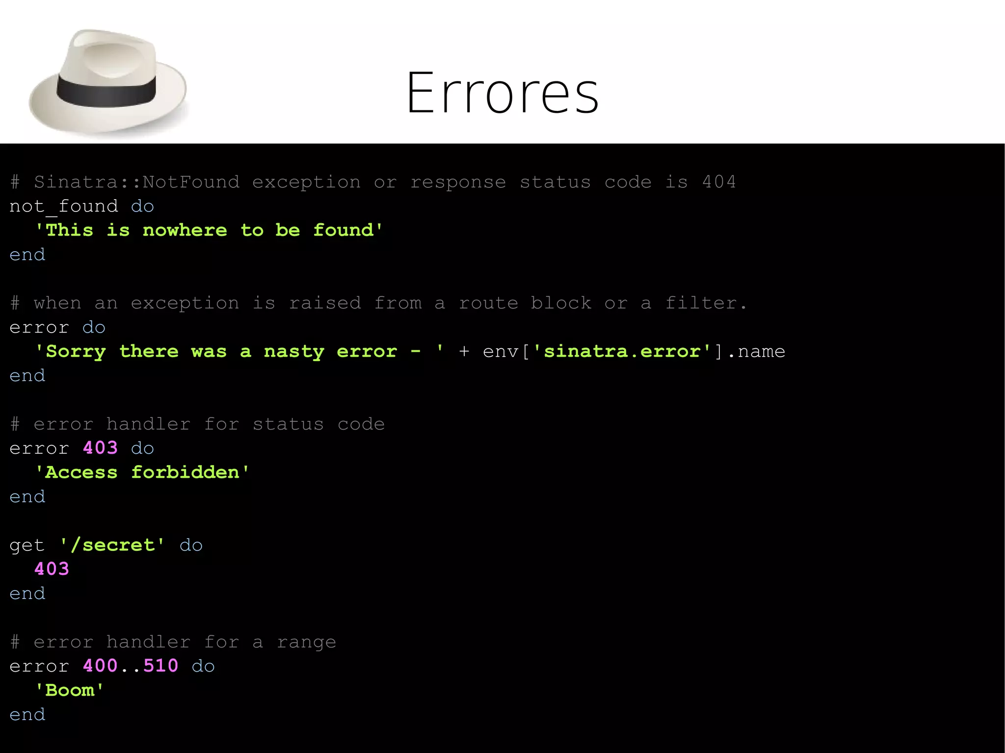 Errores
# Sinatra::NotFound exception or response status code is 404
not_found do
  'This is nowhere to be found'
end

# when an exception is raised from a route block or a filter.
error do
  'Sorry there was a nasty error - ' + env['sinatra.error'].name
end

# error handler for status code
error 403 do
  'Access forbidden'
end

get '/secret' do
  403
end

# error handler for a range
error 400..510 do
  'Boom'
end
 