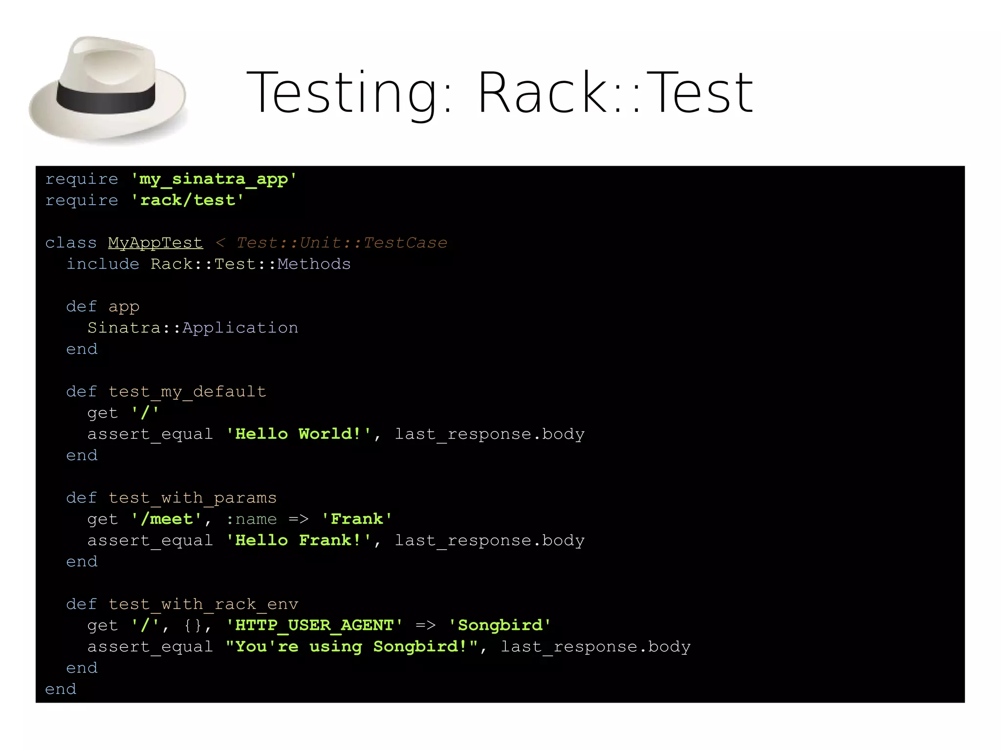 Testing: Rack::Test
require 'my_sinatra_app'
require 'rack/test'

class MyAppTest < Test::Unit::TestCase
  include Rack::Test::Methods

 def app
   Sinatra::Application
 end

 def test_my_default
   get '/'
   assert_equal 'Hello World!', last_response.body
 end

 def test_with_params
   get '/meet', :name => 'Frank'
   assert_equal 'Hello Frank!', last_response.body
 end

  def test_with_rack_env
    get '/', {}, 'HTTP_USER_AGENT' => 'Songbird'
    assert_equal "You're using Songbird!", last_response.body
  end
end
 
