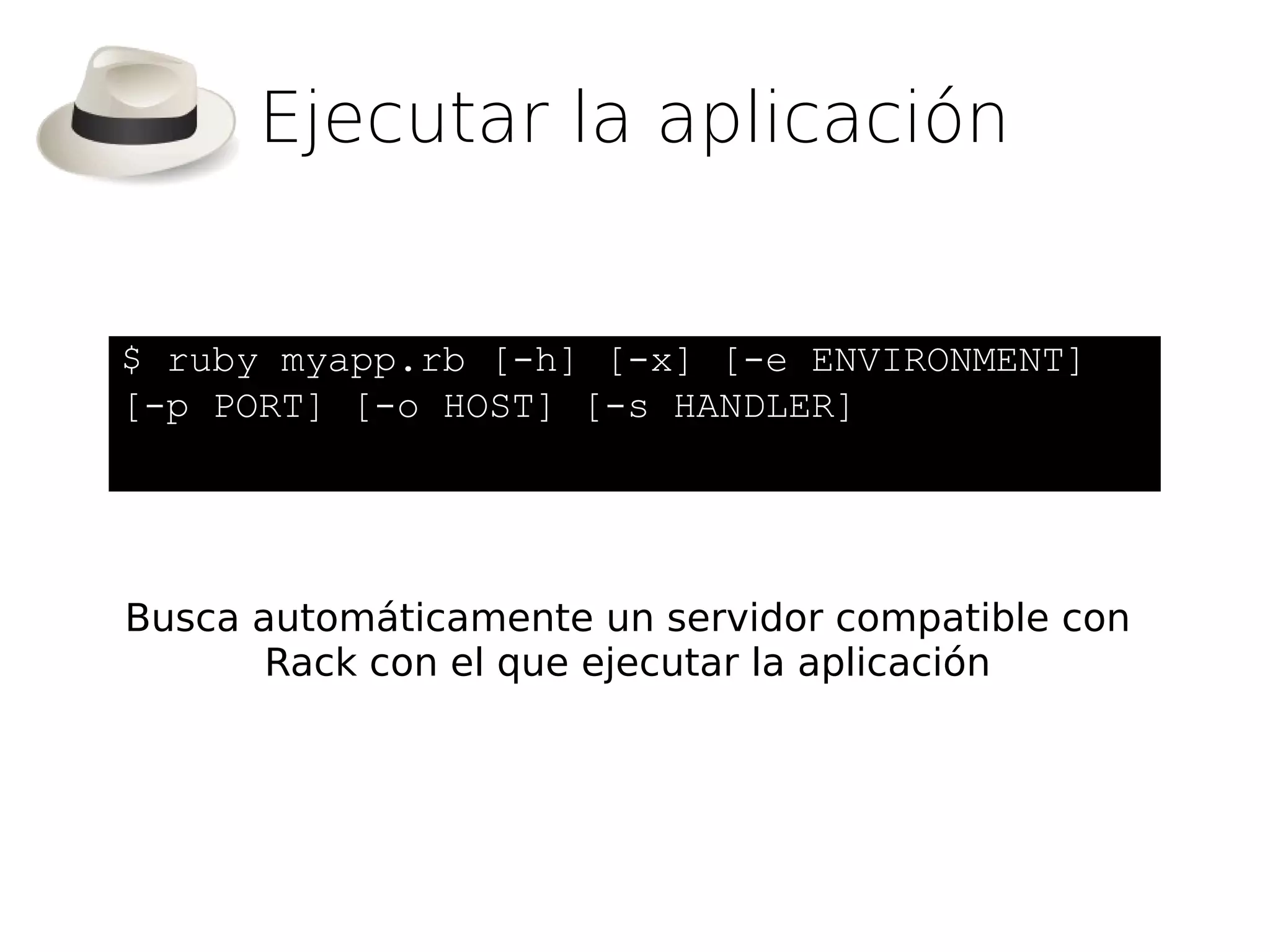 Ejecutar la aplicación


$ ruby myapp.rb [-h] [-x] [-e ENVIRONMENT]
[-p PORT] [-o HOST] [-s HANDLER]




Busca automáticamente un servidor compatible con
       Rack con el que ejecutar la aplicación
 