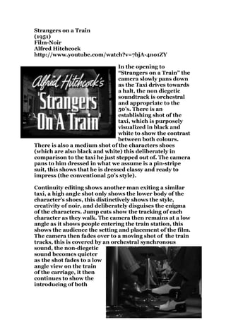 Strangers on a Train
(1951)
Film-Noir
Alfred Hitchcock
http://www.youtube.com/watch?v=7bjA-4no1ZY

                                 In the opening to
                                 “Strangers on a Train” the
                                 camera slowly pans down
                                 as the Taxi drives towards
                                 a halt, the non diegetic
                                 soundtrack is orchestral
                                 and appropriate to the
                                 50’s. There is an
                                 establishing shot of the
                                 taxi, which is purposely
                                 visualized in black and
                                 white to show the contrast
                                 between both colours.
There is also a medium shot of the characters shoes
(which are also black and white) this deliberately in
comparison to the taxi he just stepped out of. The camera
pans to him dressed in what we assume is a pin-stripe
suit, this shows that he is dressed classy and ready to
impress (the conventional 50’s style).

Continuity editing shows another man exiting a similar
taxi, a high angle shot only shows the lower body of the
character’s shoes, this distinctively shows the style,
creativity of noir, and deliberately disguises the enigma
of the characters. Jump cuts show the tracking of each
character as they walk. The camera then remains at a low
angle as it shows people entering the train station, this
shows the audience the setting and placement of the film.
The camera then fades over to a moving shot of the train
tracks, this is covered by an orchestral synchronous
sound, the non-diegetic
sound becomes quieter
as the shot fades to a low
angle view on the train
of the carriage, it then
continues to show the
introducing of both
 