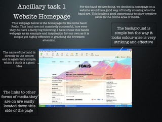 Ancillary task 1 Website Homepage For the band we are doing, we decided a homepage on a website would be a good way of briefly showing who the band are. This is also a good opportunity to show creative skills in the online area of media This webpage below is the homepage for the indie band Foals. This band are not massively successful, how ever they do have a fairly big following. I have chose this bands webpage as an example and inspiration for our own as it is simple yet highly effective in grabbing the browsers attention. The background is simple but the way it looks colour wise is very striking and effective The name of the band is directly in the centre and is again very simple, which I think is a good idea The links to other forms of media they are on are easily located down this side of the page  