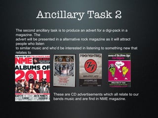 Ancillary Task 2 The second ancillary task is to produce an advert for a digi-pack in a magazine. The  advert will be presented in a alternative rock magazine as it will attract people who listen  to similar music and who’d be interested in listening to something new that relates to them.  These are CD advertisements which all relate to our  bands music and are find in NME magazine.  