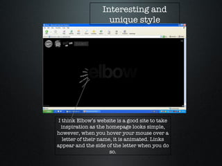 I think Elbow’s website is a good site to take inspiration as the homepage looks simple, however, when you hover your mouse over a letter of their name, it is animated. Links appear and the side of the letter when you do so. Interesting and unique style 
