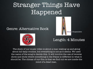 Stranger Things Have Happened Genre: Alternative Rock Length: 4 Minutes The story of our music video is about a man waking up and going about his daily routine, but everything is not as it seems. We used the name of the song to decide this. It will involve the use of reverse shots and shots where something in the frame is different to what it should be. The climax of our film is that we find out we are inside the mind of a dead man.  ttitud e Suspenders 