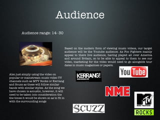 Audience Audience range: 14- 30 Based on the modern form of viewing music videos, our target audience will be the Youtube audience. As Foo Fighters mainly appeal to there live audience, having played all over America and around Britain, so to be able to appeal to them to see our video, marketing for the video would need to go alongside tour dates in music magazines or papers.  Also just simply using the video on popular or mainstream music video TV channels such as MTV Rocks or Kerrang and Scuzz as these will follow similar bands with similar styles. As the song we have chosen is acoustic, however, it will need to be taken into consideration the the times it would be shown so as to fit in with the surrounding songs 