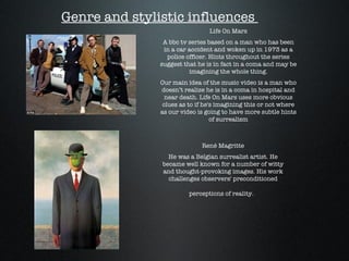 Genre and stylistic influences  Life On Mars A bbc tv series based on a man who has been in a car accident and woken up in 1973 as a police officer. Hints throughout the series suggest that he is in fact in a coma and may be imagining the whole thing. Our main idea of the music video is a man who doesn’t realize he is in a coma in hospital and near death. Life On Mars uses more obvious clues as to if he's imagining this or not where as our video is going to have more subtle hints of surrealism René Magritte He was a Belgian surrealist artist. He became well known for a number of witty and thought-provoking images. His work challenges observers' preconditioned perceptions of reality.   