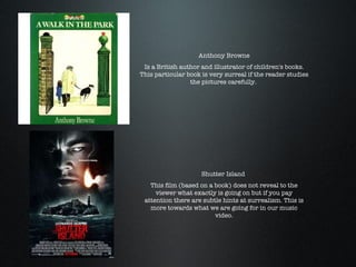 Anthony Browne Is a British author and illustrator of children's books. This particular book is very surreal if the reader studies the pictures carefully.  Shutter Island  This film (based on a book) does not reveal to the viewer what exactly is going on but if you pay attention there are subtle hints at surrealism. This is more towards what we are going for in our music video. 