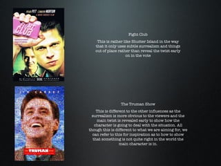 Fight Club This is rather like Shutter Island in the way that it only uses subtle surrealism and things out of place rather than reveal the twist early on in the vote The Truman Show This is different to the other influences as the surrealism is more obvious to the viewers and the main twist is revealed early to show how the character is going to deal with the situation. All though this is different to what we are aiming for, we can refer to this for inspiration as to how to show that something is not quite right in the world the main character is in. 