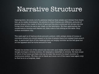 Narrative Structure Opening shot, we zoom out of a persons head as they awake and retreat from there bed, as he walks downstairs, the photos in there frames are different, pictures of people lying in the roads in front of cars and the shot continues till we see into the living room where we see a car crash on the television. He then approaches the conservatory window and stares out, then cuts to him sitting at the table. Stop motion animation clip, The next part is of various shots around a school, with certain shots of rooms or corridors where you would expect to be lots of people there but instead there aren’t any. A particular shot of him walking down an empty corridor as the bell goes but no one appears and he turns around to look. Finally he moves out of the school into the town and walks around, with various things moving in reverse motion, for example a waterfall in reverse. He then stops in front of his home and falls over as we hear the sound of a heart monitor in continuous motion. We then cut to black and zoom out of the mans head again only to find he is in a hospital, dead. 