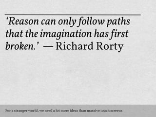 ‘Reason can only follow paths
that the imagination has !irst
broken.’ — Richard Rorty




For a stranger world, we need a lot more ideas than massive touch screens
 